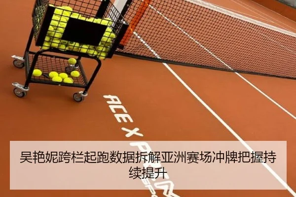吴艳妮跨栏起跑数据拆解亚洲赛场冲牌把握持续提升